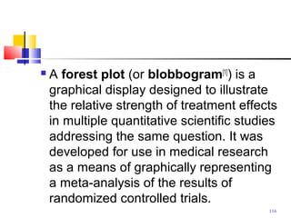  A forest plot (or blobbogram[1]
) is a
graphical display designed to illustrate
the relative strength of treatment effects
in multiple quantitative scientific studies
addressing the same question. It was
developed for use in medical research
as a means of graphically representing
a meta-analysis of the results of
randomized controlled trials.
116
 
