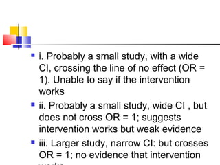  i. Probably a small study, with a wide
CI, crossing the line of no effect (OR =
1). Unable to say if the intervention
works
 ii. Probably a small study, wide CI , but
does not cross OR = 1; suggests
intervention works but weak evidence
 iii. Larger study, narrow CI: but crosses
OR = 1; no evidence that intervention
 