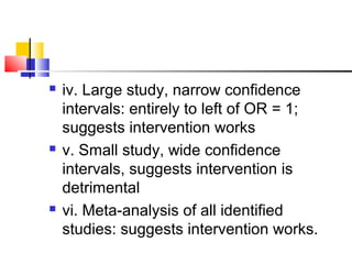  iv. Large study, narrow confidence
intervals: entirely to left of OR = 1;
suggests intervention works
 v. Small study, wide confidence
intervals, suggests intervention is
detrimental
 vi. Meta-analysis of all identified
studies: suggests intervention works.
 