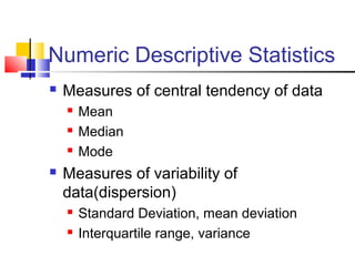 Numeric Descriptive Statistics
 Measures of central tendency of data
 Mean
 Median
 Mode
 Measures of variability of
data(dispersion)
 Standard Deviation, mean deviation
 Interquartile range, variance
 