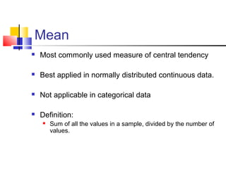 Mean
 Most commonly used measure of central tendency
 Best applied in normally distributed continuous data.
 Not applicable in categorical data
 Definition:
 Sum of all the values in a sample, divided by the number of
values.
 