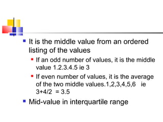  It is the middle value from an ordered
listing of the values
 If an odd number of values, it is the middle
value 1.2.3.4.5 ie 3
 If even number of values, it is the average
of the two middle values.1,2,3,4,5,6 ie
3+4/2 = 3.5
 Mid-value in interquartile range
 