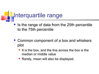 Interquartile range
 Is the range of data from the 25th percentile
to the 75th percentile
 Common component of a box and whiskers
plot
 It is the box, and the line across the box is the
median or middle value
 Rarely, mean will also be displayed.
 