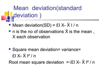 Mean deviation(standard
deviation )
 Mean deviation(SD) = £I X- I / nẌ
 n is the no of observations is the mean ,Ẍ
X each observation
 Square mean deviation= variance=
£I X- I² / nẌ
Root mean square deviation =√£I X- I² / nẌ
 