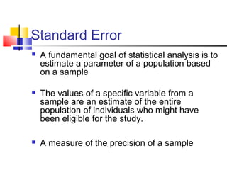 Standard Error
 A fundamental goal of statistical analysis is to
estimate a parameter of a population based
on a sample
 The values of a specific variable from a
sample are an estimate of the entire
population of individuals who might have
been eligible for the study.
 A measure of the precision of a sample
 