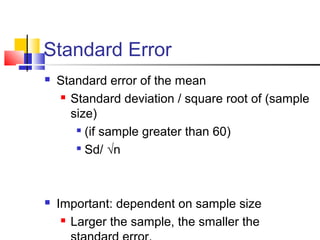Standard Error
 Standard error of the mean
 Standard deviation / square root of (sample
size)

(if sample greater than 60)

Sd/ √n
 Important: dependent on sample size
 Larger the sample, the smaller the
 