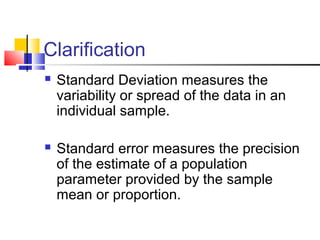 Clarification
 Standard Deviation measures the
variability or spread of the data in an
individual sample.
 Standard error measures the precision
of the estimate of a population
parameter provided by the sample
mean or proportion.
 