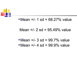 
Mean +/- 1 sd = 68.27% value
Mean +/- 2 sd = 95.49% value

Mean +/- 3 sd = 99.7% value

Mean +/- 4 sd = 99.9% value
 