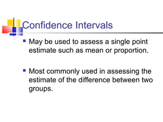 Confidence Intervals
 May be used to assess a single point
estimate such as mean or proportion.
 Most commonly used in assessing the
estimate of the difference between two
groups.
 