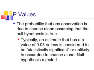 P Values
 The probability that any observation is
due to chance alone assuming that the
null hypothesis is true
 Typically, an estimate that has a p
value of 0.05 or less is considered to
be “statistically significant” or unlikely
to occur due to chance alone. Null
hypothesis rejected
 