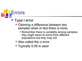 Errors
 Type I error
 Claiming a difference between two
samples when in fact there is none.

Remember there is variability among samples-
they might seem to come from different
populations but they may not.
 Also called the α error.
 Typically 0.05 is used
 