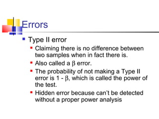 Errors
 Type II error
 Claiming there is no difference between
two samples when in fact there is.
 Also called a β error.
 The probability of not making a Type II
error is 1 - β, which is called the power of
the test.
 Hidden error because can’t be detected
without a proper power analysis
 