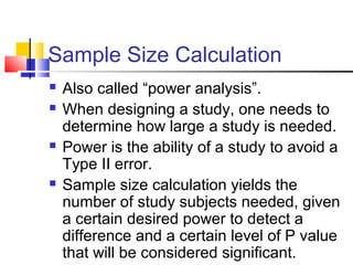 Sample Size Calculation
 Also called “power analysis”.
 When designing a study, one needs to
determine how large a study is needed.
 Power is the ability of a study to avoid a
Type II error.
 Sample size calculation yields the
number of study subjects needed, given
a certain desired power to detect a
difference and a certain level of P value
that will be considered significant.
 