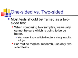 One-sided vs. Two-sided
 Most tests should be framed as a two-
sided test.
 When comparing two samples, we usually
cannot be sure which is going to be be
better.

You never know which directions study results
will go.
 For routine medical research, use only two-
sided tests.
 