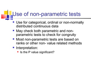 Use of non-parametric tests
 Use for categorical, ordinal or non-normally
distributed continuous data
 May check both parametric and non-
parametric tests to check for congruity
 Most non-parametric tests are based on
ranks or other non- value related methods
 Interpretation:
 Is the P value significant?
 