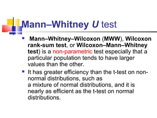 Mann–Whitney U test
 Mann–Whitney–Wilcoxon (MWW), Wilcoxon 
rank-sum test, or Wilcoxon–Mann–Whitney 
test) is a non-parametric test especially that a
particular population tends to have larger
values than the other.
 It has greater efficiency than the t-test on non-
normal distributions, such as
a mixture of normal distributions, and it is
nearly as efficient as the t-test on normal
distributions.
 
