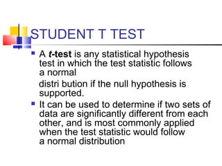 STUDENT T TEST
 A t-test is any statistical hypothesis
test in which the test statistic follows
a normal
distri bution if the null hypothesis is
supported.
 It can be used to determine if two sets of
data are significantly different from each
other, and is most commonly applied
when the test statistic would follow
a normal distribution
 