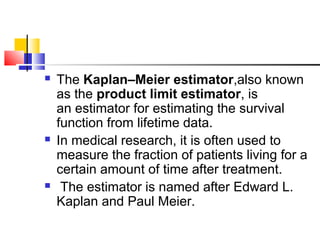  The Kaplan–Meier estimator,also known
as the product limit estimator, is
an estimator for estimating the survival
function from lifetime data.
 In medical research, it is often used to
measure the fraction of patients living for a
certain amount of time after treatment.
 The estimator is named after Edward L.
Kaplan and Paul Meier.
 