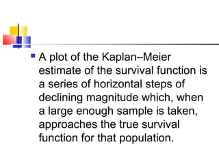  A plot of the Kaplan–Meier
estimate of the survival function is
a series of horizontal steps of
declining magnitude which, when
a large enough sample is taken,
approaches the true survival
function for that population.
 