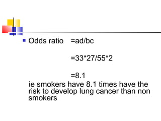  Odds ratio =ad/bc
=33*27/55*2
=8.1
ie smokers have 8.1 times have the
risk to develop lung cancer than non
smokers
 
