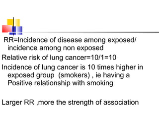 RR=lncidence of disease among exposed/
incidence among non exposed
Relative risk of lung cancer=10/1=10
Incidence of lung cancer is 10 times higher in
exposed group (smokers) , ie having a
Positive relationship with smoking
Larger RR ,more the strength of association
 