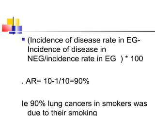  (Incidence of disease rate in EG-
Incidence of disease in
NEG/incidence rate in EG ) * 100
. AR= 10-1/10=90%
Ie 90% lung cancers in smokers was
due to their smoking
 