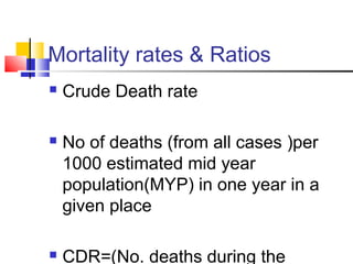 Mortality rates & Ratios
 Crude Death rate
 No of deaths (from all cases )per
1000 estimated mid year
population(MYP) in one year in a
given place
 CDR=(No. deaths during the
 