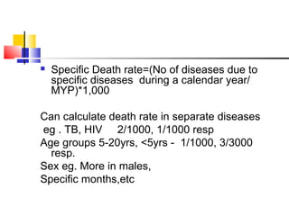  Specific Death rate=(No of diseases due to
specific diseases during a calendar year/
MYP)*1,000
Can calculate death rate in separate diseases
eg . TB, HIV 2/1000, 1/1000 resp
Age groups 5-20yrs, <5yrs - 1/1000, 3/3000
resp.
Sex eg. More in males,
Specific months,etc
 