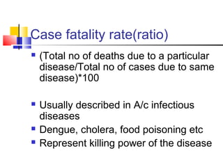 Case fatality rate(ratio)
 (Total no of deaths due to a particular
disease/Total no of cases due to same
disease)*100
 Usually described in A/c infectious
diseases
 Dengue, cholera, food poisoning etc
 Represent killing power of the disease
 