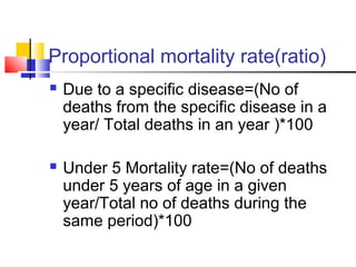 Proportional mortality rate(ratio)
 Due to a specific disease=(No of
deaths from the specific disease in a
year/ Total deaths in an year )*100
 Under 5 Mortality rate=(No of deaths
under 5 years of age in a given
year/Total no of deaths during the
same period)*100
 