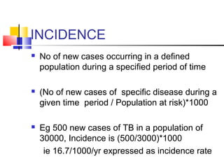 INCIDENCE
 No of new cases occurring in a defined
population during a specified period of time
 (No of new cases of specific disease during a
given time period / Population at risk)*1000
 Eg 500 new cases of TB in a population of
30000, Incidence is (500/3000)*1000
ie 16.7/1000/yr expressed as incidence rate
 
