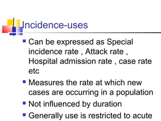 Incidence-uses
 Can be expressed as Special
incidence rate , Attack rate ,
Hospital admission rate , case rate
etc
 Measures the rate at which new
cases are occurring in a population
 Not influenced by duration
 Generally use is restricted to acute
 