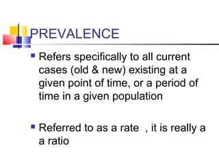 PREVALENCE
 Refers specifically to all current
cases (old & new) existing at a
given point of time, or a period of
time in a given population
 Referred to as a rate , it is really a
a ratio
 