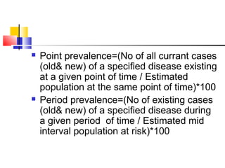 Point prevalence=(No of all currant cases
(old& new) of a specified disease existing
at a given point of time / Estimated
population at the same point of time)*100
 Period prevalence=(No of existing cases
(old& new) of a specified disease during
a given period of time / Estimated mid
interval population at risk)*100
 