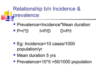 Relationship b/n Incidence &
prevalence
 Prevalence=Incidence*Mean duration
 P=I*D I=P/D D=P/I
 Eg: Incidence=10 cases/1000
population/yr
 Mean duration 5 yrs
 Prevalence=10*5 =50/1000 population
 