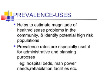 PREVALENCE-USES
 Helps to estimate magnitude of
health/disease problems in the
community, & identify potential high risk
populations
 Prevalence rates are especially useful
for administrative and planning
purposes
eg: hospital beds, man power
needs,rehabilation facilities etc.
 