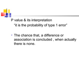 P value & its interpretation
“it is the probability of type 1 error”
 The chance that, a difference or
association is concluded , when actually
there is none.
 
