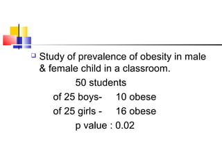  Study of prevalence of obesity in male
& female child in a classroom.
50 students
of 25 boys- 10 obese
of 25 girls - 16 obese
p value : 0.02
 