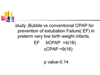study ,Bubble vs conventional CPAP for
prevention of extubation Failure( EF) in
preterm very low birth weight infants.
EF bCPAP =4(16)
cCPAP =9(16)
p value-0.14
 