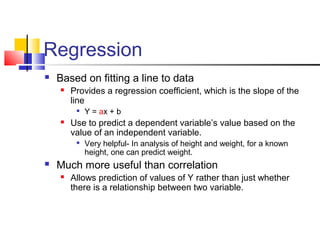 Regression
 Based on fitting a line to data
 Provides a regression coefficient, which is the slope of the
line

Y = ax + b
 Use to predict a dependent variable’s value based on the
value of an independent variable.

Very helpful- In analysis of height and weight, for a known
height, one can predict weight.
 Much more useful than correlation
 Allows prediction of values of Y rather than just whether
there is a relationship between two variable.
 