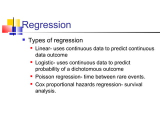 Regression
 Types of regression
 Linear- uses continuous data to predict continuous
data outcome
 Logistic- uses continuous data to predict
probability of a dichotomous outcome
 Poisson regression- time between rare events.
 Cox proportional hazards regression- survival
analysis.
 