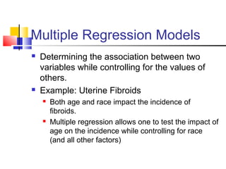 Multiple Regression Models
 Determining the association between two
variables while controlling for the values of
others.
 Example: Uterine Fibroids
 Both age and race impact the incidence of
fibroids.
 Multiple regression allows one to test the impact of
age on the incidence while controlling for race
(and all other factors)
 