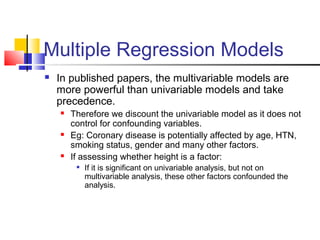 Multiple Regression Models
 In published papers, the multivariable models are
more powerful than univariable models and take
precedence.
 Therefore we discount the univariable model as it does not
control for confounding variables.
 Eg: Coronary disease is potentially affected by age, HTN,
smoking status, gender and many other factors.
 If assessing whether height is a factor:

If it is significant on univariable analysis, but not on
multivariable analysis, these other factors confounded the
analysis.
 