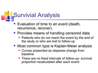 Survivial Analysis
 Evaluation of time to an event (death,
recurrence, recover).
 Provides means of handling censored data
 Patients who do not reach the event by the end of
the study or who are lost to follow-up
 Most common type is Kaplan-Meier analysis
 Curves presented as stepwise change from
baseline
 There are no fixed intervals of follow-up- survival
proportion recalculated after each event.
 