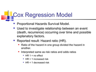 Cox Regression Model
 Proportional Hazards Survival Model.
 Used to investigate relationship between an event
(death, recurrence) occurring over time and possible
explanatory factors.
 Reported result: Hazard ratio (HR).
 Ratio of the hazard in one group divided the hazard in
another.
 Interpreted same as risk ratios and odds ratios

HR 1 = no effect

HR > 1 increased risk

HR < 1 decreased risk
 