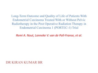Long-Term Outcome and Quality of Life of Patients With
Endometrial Carcinoma Treated With or Without Pelvic
Radiotherapy in the Post Operative Radiation Therapy in
Endometrial Carcinoma 1 (PORTEC-1) Trial
Remi A. Nout, Lonneke V. van de Poll-Franse, et al.
DR KIRAN KUMAR BR
 