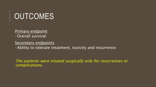 OUTCOMES
Primary endpoint
 Overall survival
Secondary endpoints
 Ability to tolerate treatment, toxicity and recurrence
The patients were treated surgically only for recurrences or
complications.
 
