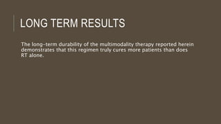 LONG TERM RESULTS
The long-term durability of the multimodality therapy reported herein
demonstrates that this regimen truly cures more patients than does
RT alone.
 