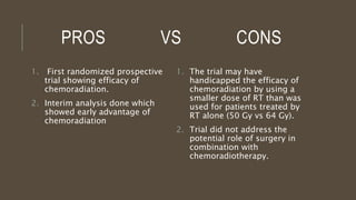 PROS VS CONS
1. First randomized prospective
trial showing efficacy of
chemoradiation.
2. Interim analysis done which
showed early advantage of
chemoradiation
1. The trial may have
handicapped the efficacy of
chemoradiation by using a
smaller dose of RT than was
used for patients treated by
RT alone (50 Gy vs 64 Gy).
2. Trial did not address the
potential role of surgery in
combination with
chemoradiotherapy.
 
