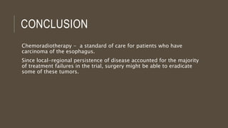 CONCLUSION
Chemoradiotherapy - a standard of care for patients who have
carcinoma of the esophagus.
Since local-regional persistence of disease accounted for the majority
of treatment failures in the trial, surgery might be able to eradicate
some of these tumors.
 